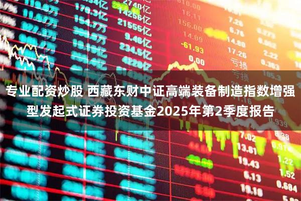 专业配资炒股 西藏东财中证高端装备制造指数增强型发起式证券投资基金2025年第2季度报告