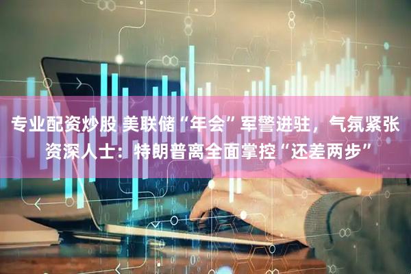 专业配资炒股 美联储“年会”军警进驻，气氛紧张 资深人士：特朗普离全面掌控“还差两步”