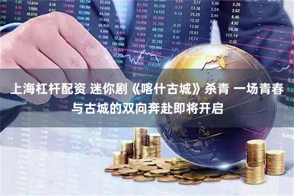 上海杠杆配资 迷你剧《喀什古城》杀青 一场青春与古城的双向奔赴即将开启