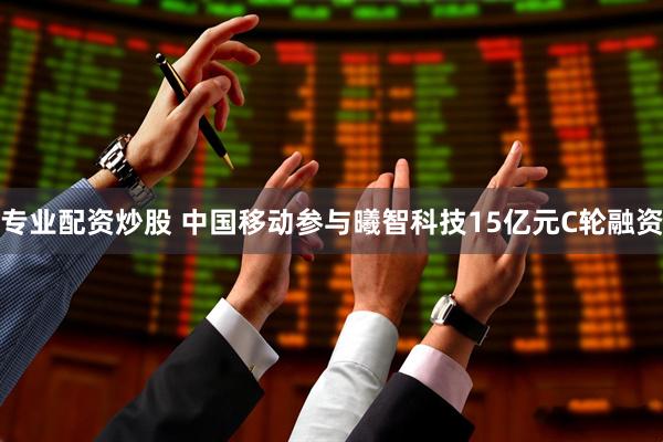 专业配资炒股 中国移动参与曦智科技15亿元C轮融资