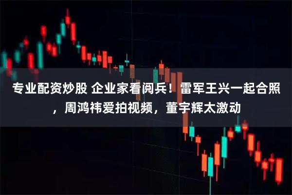 专业配资炒股 企业家看阅兵！雷军王兴一起合照，周鸿祎爱拍视频，董宇辉太激动