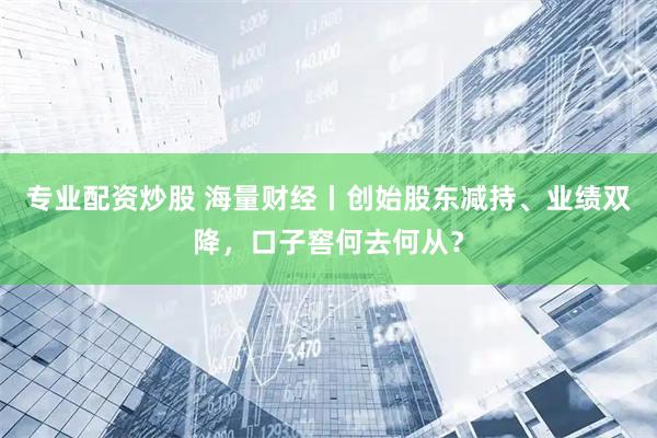 专业配资炒股 海量财经丨创始股东减持、业绩双降，口子窖何去何从？