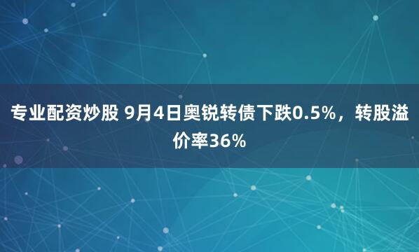 专业配资炒股 9月4日奥锐转债下跌0.5%，转股溢价率36%