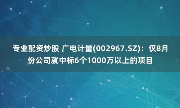 专业配资炒股 广电计量(002967.SZ)：仅8月份公司就中标6个1000万以上的项目
