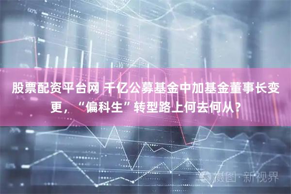 股票配资平台网 千亿公募基金中加基金董事长变更，“偏科生”转型路上何去何从？