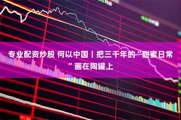 专业配资炒股 何以中国丨把三千年的“甜蜜日常”画在陶罐上