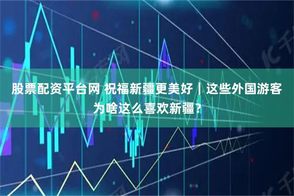 股票配资平台网 祝福新疆更美好｜这些外国游客为啥这么喜欢新疆？