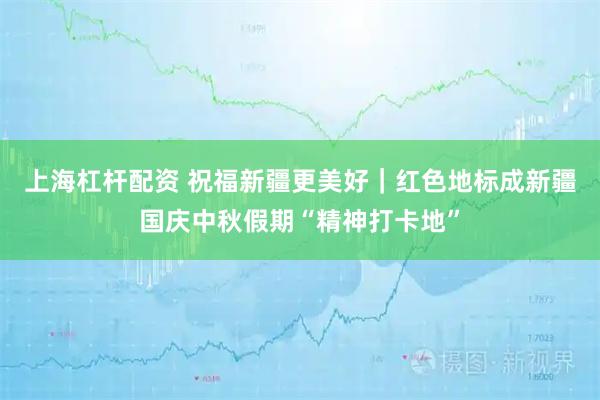 上海杠杆配资 祝福新疆更美好｜红色地标成新疆国庆中秋假期“精神打卡地”