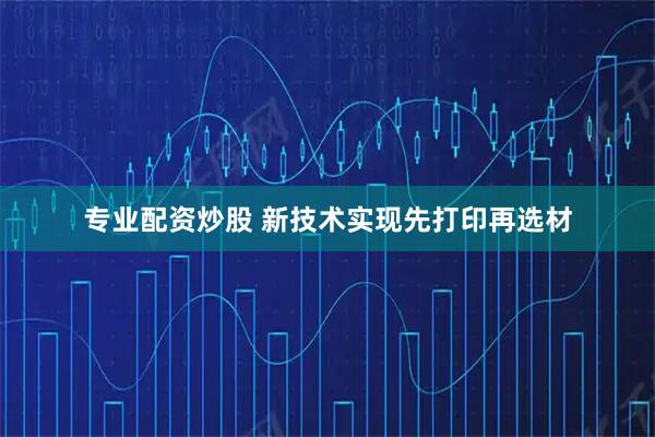 专业配资炒股 新技术实现先打印再选材