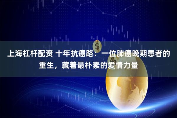上海杠杆配资 十年抗癌路：一位肺癌晚期患者的重生，藏着最朴素的爱情力量