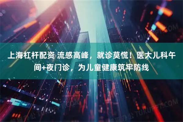 上海杠杆配资 流感高峰，就诊莫慌！医大儿科午间+夜门诊，为儿童健康筑牢防线