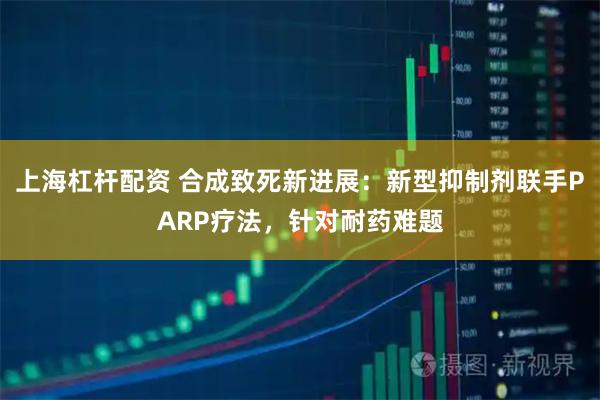 上海杠杆配资 合成致死新进展：新型抑制剂联手PARP疗法，针对耐药难题