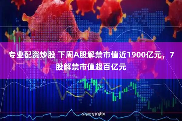 专业配资炒股 下周A股解禁市值近1900亿元，7股解禁市值超百亿元