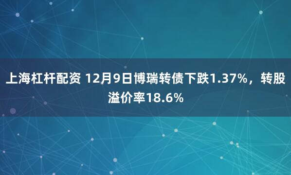 上海杠杆配资 12月9日博瑞转债下跌1.37%，转股溢价率18.6%