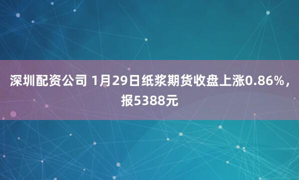 深圳配资公司 1月29日纸浆期货收盘上涨0.86%，报5388元