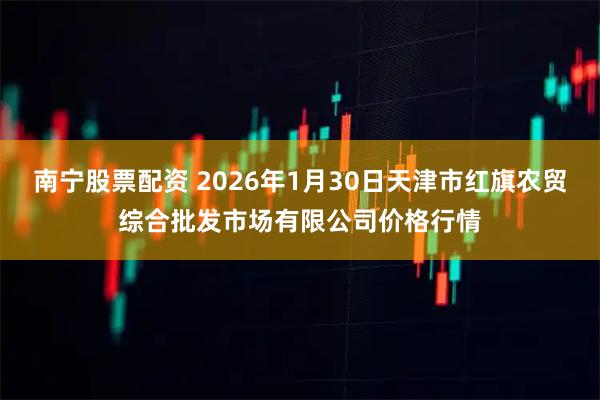 南宁股票配资 2026年1月30日天津市红旗农贸综合批发市场有限公司价格行情