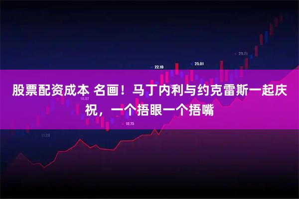 股票配资成本 名画！马丁内利与约克雷斯一起庆祝，一个捂眼一个捂嘴