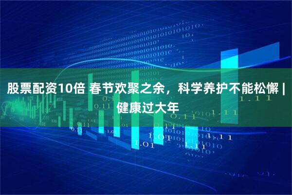 股票配资10倍 春节欢聚之余，科学养护不能松懈 | 健康过大年