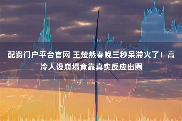 配资门户平台官网 王楚然春晚三秒呆滞火了！高冷人设崩塌竟靠真实反应出圈