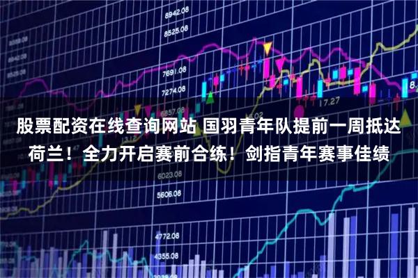 股票配资在线查询网站 国羽青年队提前一周抵达荷兰！全力开启赛前合练！剑指青年赛事佳绩