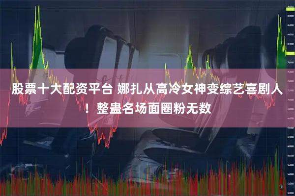 股票十大配资平台 娜扎从高冷女神变综艺喜剧人！整蛊名场面圈粉无数