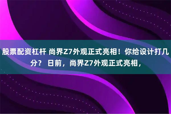 股票配资杠杆 尚界Z7外观正式亮相！你给设计打几分？ 日前，尚界Z7外观正式亮相，