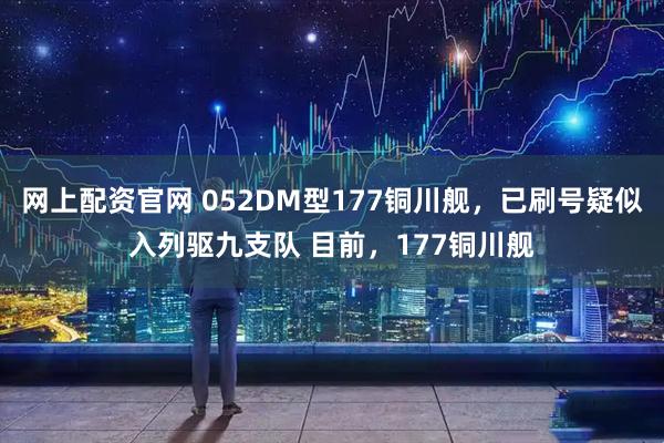 网上配资官网 052DM型177铜川舰，已刷号疑似入列驱九支队 目前，177铜川舰