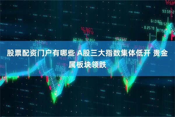 股票配资门户有哪些 A股三大指数集体低开 贵金属板块领跌